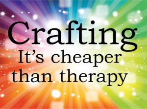 Crafting: It's cheaper than therapy.