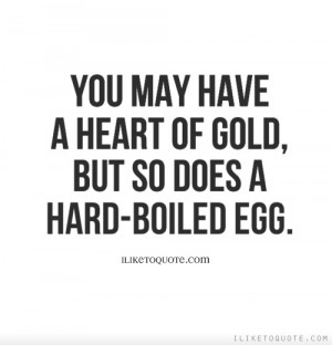 You may have a heart of gold, but so does a hard-boiled egg.