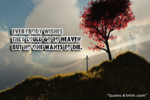 Everybody wishes they could go to heaven but no one wants to die.