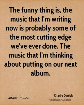The funny thing is, the music that I'm writing now is probably some of ...