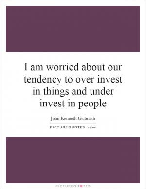 am worried about our tendency to over invest in things and under ...