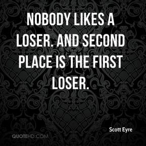 ... Eyre - Nobody likes a loser. And second place is the first loser