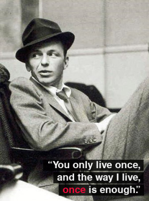 ... only live once, and the way I live, once is enough.” ~ Frank Sinatra