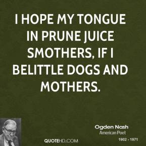 Ogden Nash - I hope my tongue in prune juice smothers, If I belittle ...