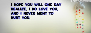 hope you will one day realize, i DO love you, and i NEVER ment to ...