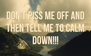 Don't piss me off and then tell me to calm down!!!