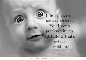 ... problem. You have a problem with my attitude and that's not my problem