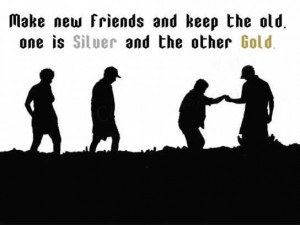 Make new friends and keep the old. One is silver and the other Gold.