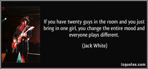 ... you change the entire mood and everyone plays different. - Jack White
