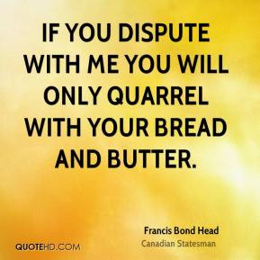 Francis Bond Head - If you dispute with me you will only quarrel with ...