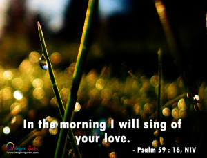 In the morning I will sing of your love.- Psalm 59 : 16, NIV