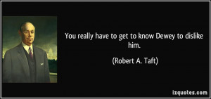 You really have to get to know Dewey to dislike him. - Robert A. Taft