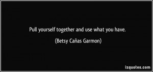 Pull yourself together and use what you have. - Betsy Cañas Garmon