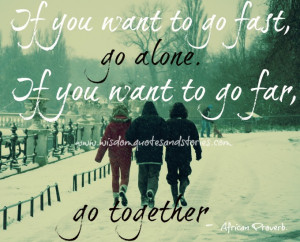If you want to go fast, go alone. If you want to go far, go together ...