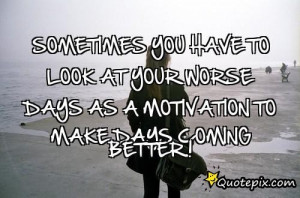 ... Look At Your Worse Days As A Motivation To Make Days Coming Better