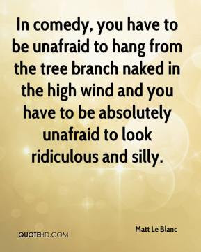 In comedy, you have to be unafraid to hang from the tree branch naked ...