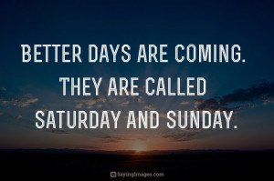 Better days are coming. They are called Saturday and Sunday.