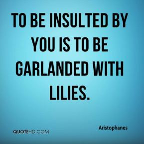 Aristophanes - To be insulted by you is to be garlanded with lilies.