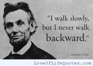 Abraham Lincoln – I walk slowly but I never walk backward.