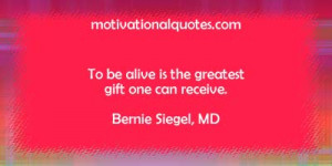 To be alive is the greatest gift one can receive. -Bernie Siegel