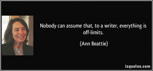 ... can assume that, to a writer, everything is off-limits. - Ann Beattie
