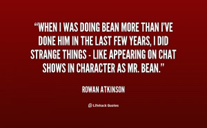 When I was doing Bean more than I've done him in the last few years, I ...