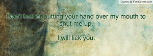 ... bother putting your hand over my mouth to shut me up.I will lick you