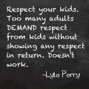 Respect your kids. Too many adults DEMAND respect from kids without ...