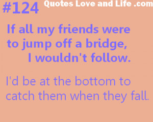 It all my friends were to jump off a bridge i wouldn’t follow.