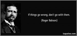 If things go wrong, don't go with them. - Roger Babson
