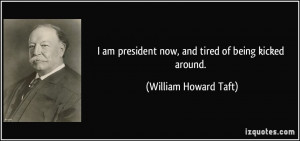 ... president now, and tired of being kicked around. - William Howard Taft