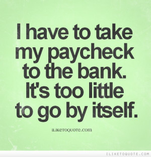 have to take my paycheck to the bank. It's too little to go by ...