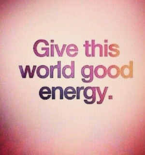 Give this WORLD that WE ALL live in good energy.
