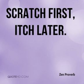 Scratch first, itch later. - Zen Proverb
