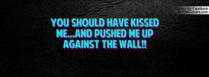 you should have kissed me...and pushed me up against the wall ...