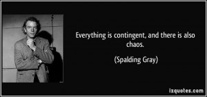 Everything is contingent, and there is also chaos. - Spalding Gray