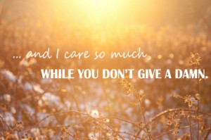 And i care so much while you don't give a damn.