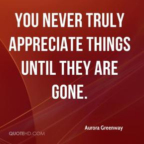 ... never truly appreciate things until they are gone. - Aurora Greenway