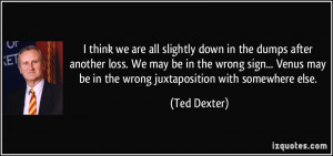 ... may be in the wrong juxtaposition with somewhere else. - Ted Dexter