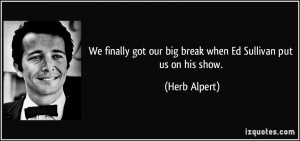 ... got our big break when Ed Sullivan put us on his show. - Herb Alpert