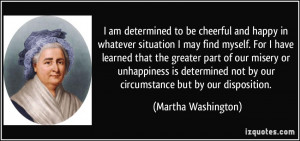 ... not by our circumstance but by our disposition. - Martha Washington