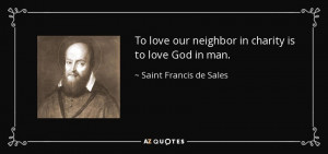 ... neighbor in charity is to love God in man. - Saint Francis de Sales