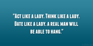Act like a lady. Think like a lady. Date like a lady. a real man will ...