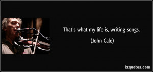 That's what my life is, writing songs. - John Cale