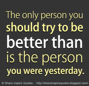 The only person you should try to be BETTER than, is the person you ...