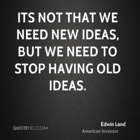 Its not that we need new ideas, but we need to stop having old ideas.