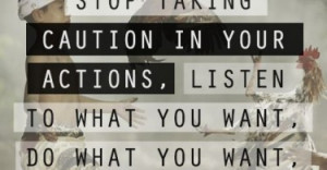 Stop caring what people think, stop taking caution in your actions ...