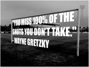 You miss 100% of the shots you don't take. -Wayne Gretzky