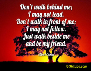 Don’t walk behind me; I may not lead. Don’t walk in front of me; I ...
