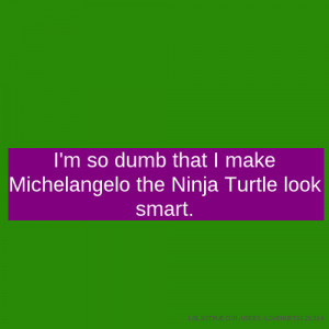 so dumb that I make Michelangelo the Ninja Turtle look smart.